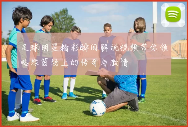 足球明星精彩瞬间解说视频带你领略绿茵场上的传奇与激情