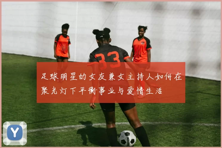 足球明星的女友兼女主持人如何在聚光灯下平衡事业与爱情生活