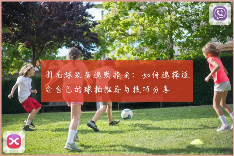 羽毛球装备选购指南：如何选择适合自己的球拍推荐与技巧分享