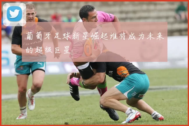 葡萄牙足球新星崛起谁将成为未来的超级巨星