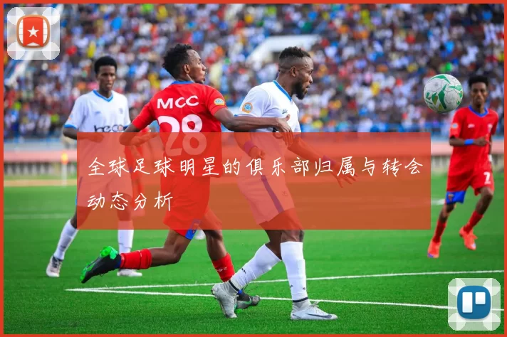 全球足球明星的俱乐部归属与转会动态分析