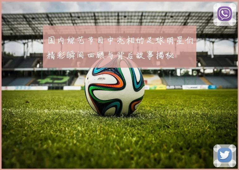 国内综艺节目中亮相的足球明星们精彩瞬间回顾与背后故事揭秘