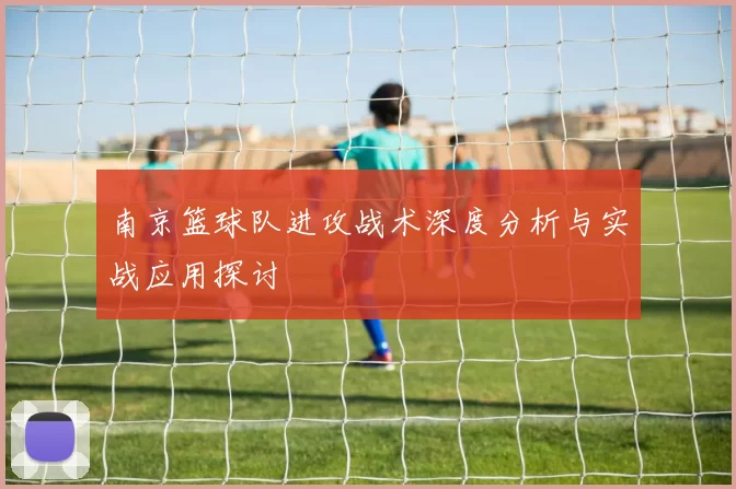 南京篮球队进攻战术深度分析与实战应用探讨