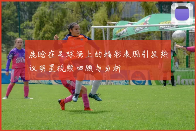鹿晗在足球场上的精彩表现引发热议明星视频回顾与分析