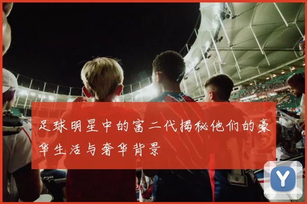 足球明星中的富二代揭秘他们的豪华生活与奢华背景