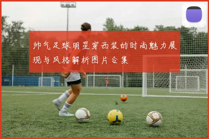 帅气足球明星穿西装的时尚魅力展现与风格解析图片合集