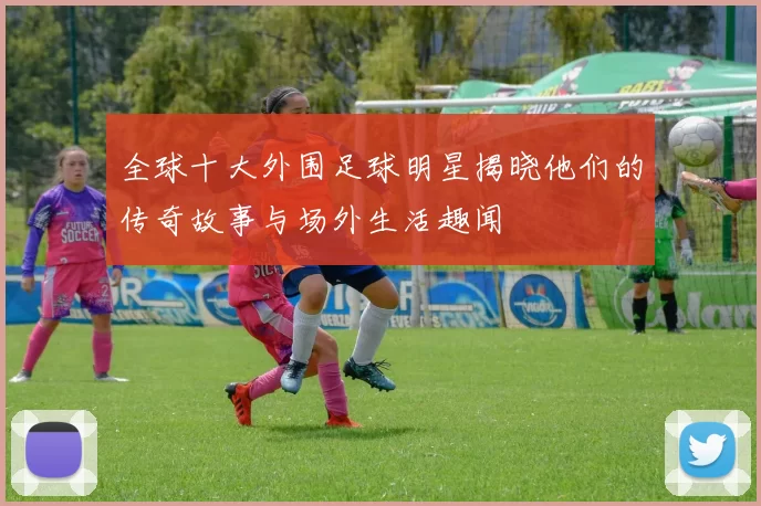 全球十大外围足球明星揭晓他们的传奇故事与场外生活趣闻