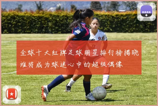 全球十大红牌足球明星排行榜揭晓谁将成为球迷心中的超级偶像