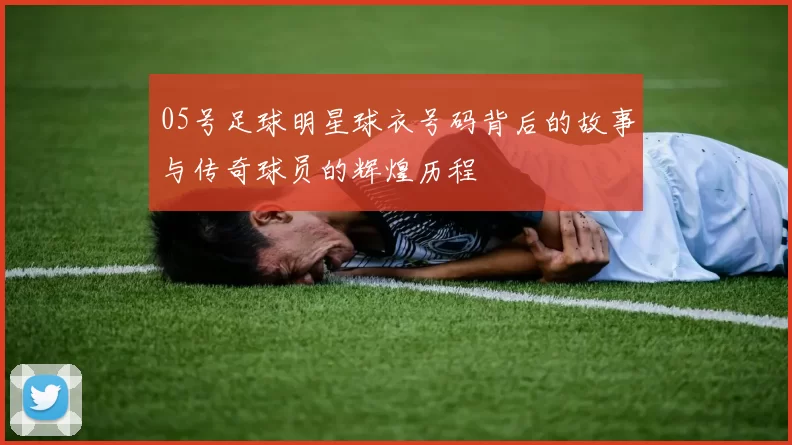05号足球明星球衣号码背后的故事与传奇球员的辉煌历程