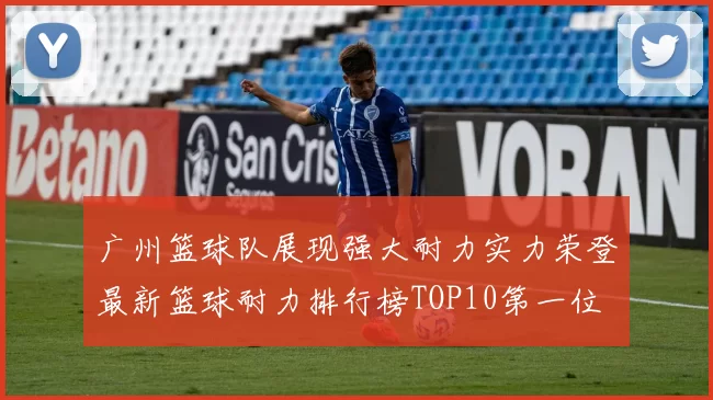 广州篮球队展现强大耐力实力荣登最新篮球耐力排行榜TOP10第一位