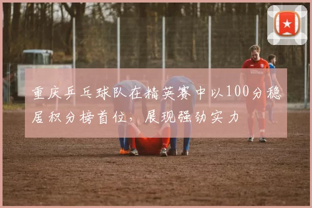 重庆乒乓球队在精英赛中以100分稳居积分榜首位，展现强劲实力