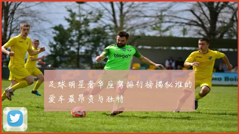 足球明星奢华座驾排行榜揭秘谁的爱车最昂贵与独特