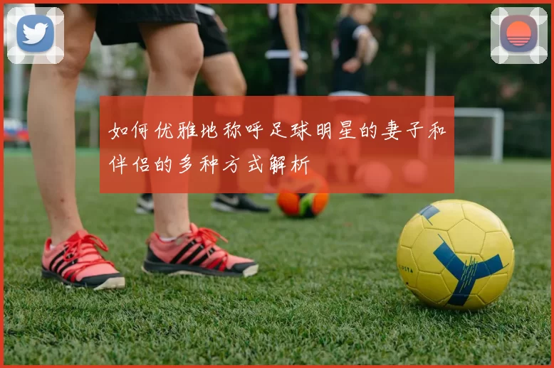 如何优雅地称呼足球明星的妻子和伴侣的多种方式解析