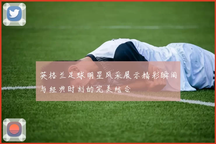 英格兰足球明星风采展示精彩瞬间与经典时刻的完美结合