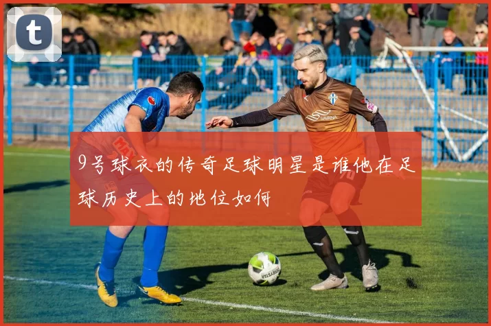 9号球衣的传奇足球明星是谁他在足球历史上的地位如何