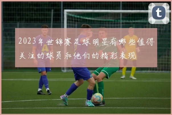 2023年世锦赛足球明星有哪些值得关注的球员和他们的精彩表现
