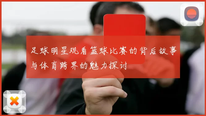 足球明星观看篮球比赛的背后故事与体育跨界的魅力探讨
