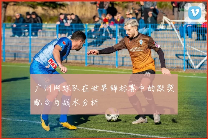 广州网球队在世界锦标赛中的默契配合与战术分析