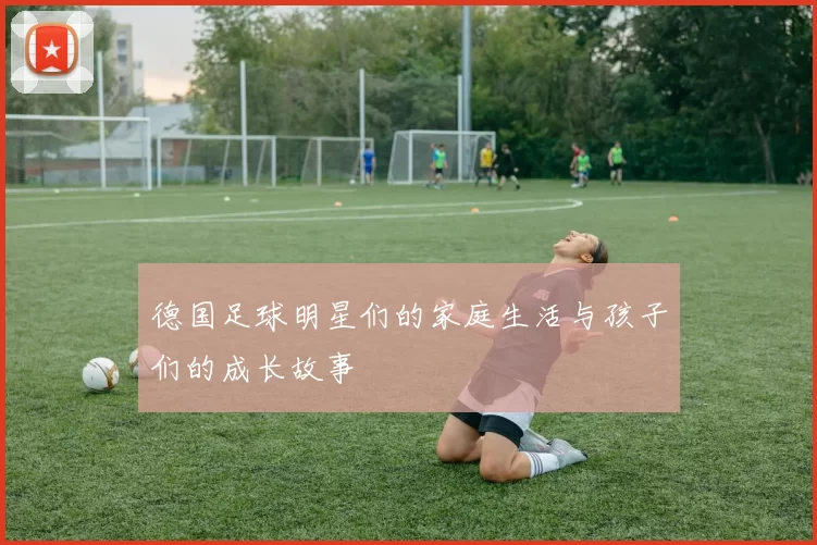 德国足球明星们的家庭生活与孩子们的成长故事