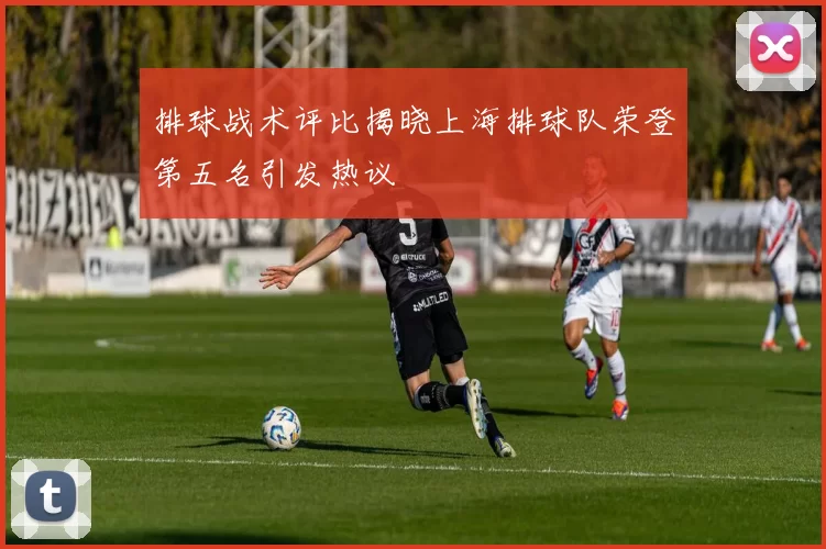 排球战术评比揭晓上海排球队荣登第五名引发热议