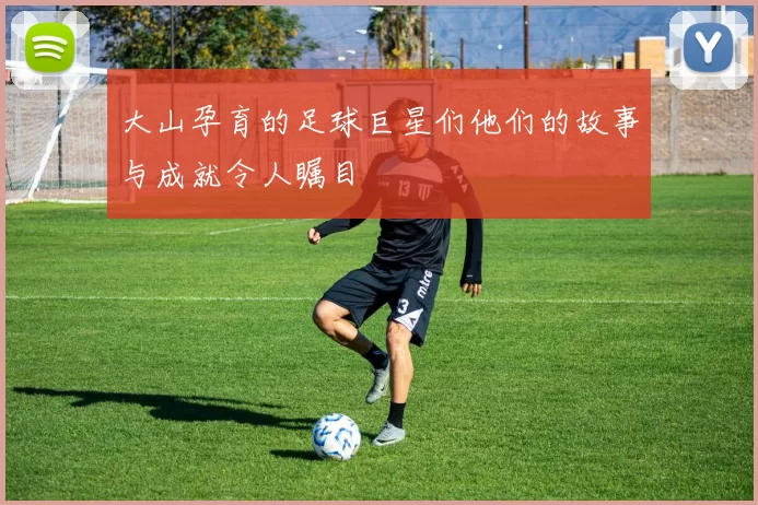 大山孕育的足球巨星们他们的故事与成就令人瞩目