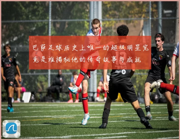 巴萨足球历史上唯一的超级明星究竟是谁揭秘他的传奇故事与成就