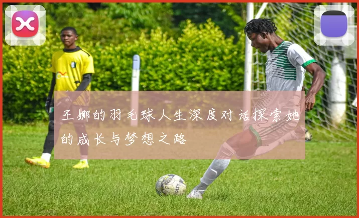 王娜的羽毛球人生深度对话探索她的成长与梦想之路