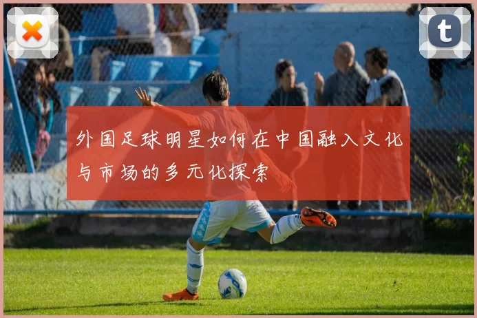 外国足球明星如何在中国融入文化与市场的多元化探索