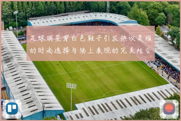 足球明星穿白色鞋子引发热议是谁的时尚选择与场上表现的完美结合