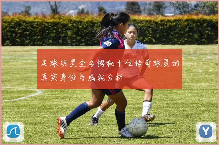 足球明星全名揭秘十位传奇球员的真实身份与成就分析