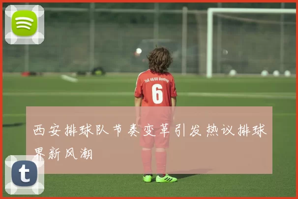 西安排球队节奏变革引发热议排球界新风潮