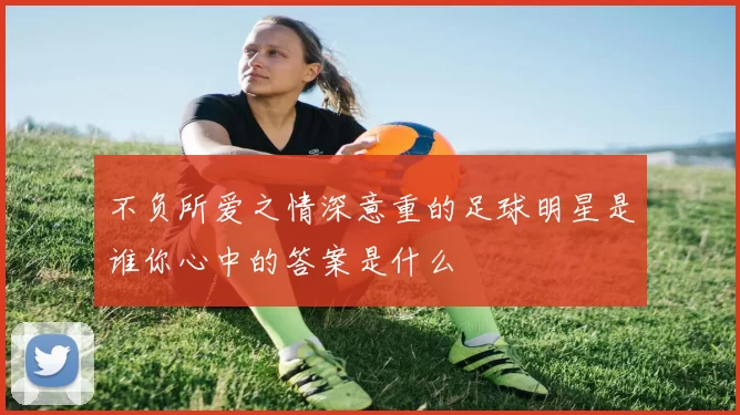 不负所爱之情深意重的足球明星是谁你心中的答案是什么