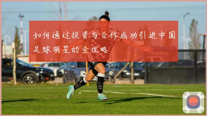 如何通过投资与合作成功引进中国足球明星的全攻略