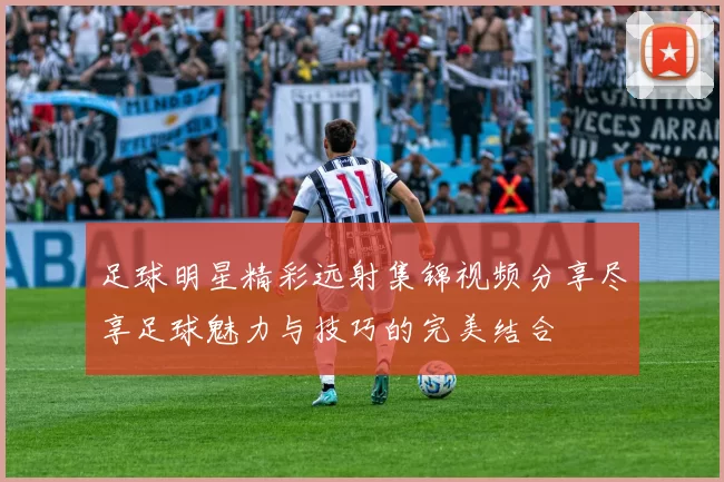 足球明星精彩远射集锦视频分享尽享足球魅力与技巧的完美结合