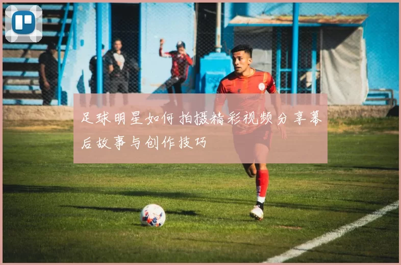 足球明星如何拍摄精彩视频分享幕后故事与创作技巧