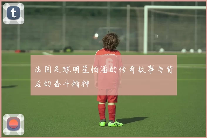 法国足球明星怕潘的传奇故事与背后的奋斗精神