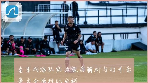 南京网球队实力深度解析与对手竞争力全面对比分析