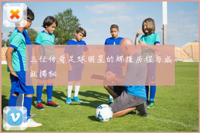 三位传奇足球明星的辉煌历程与成就揭秘