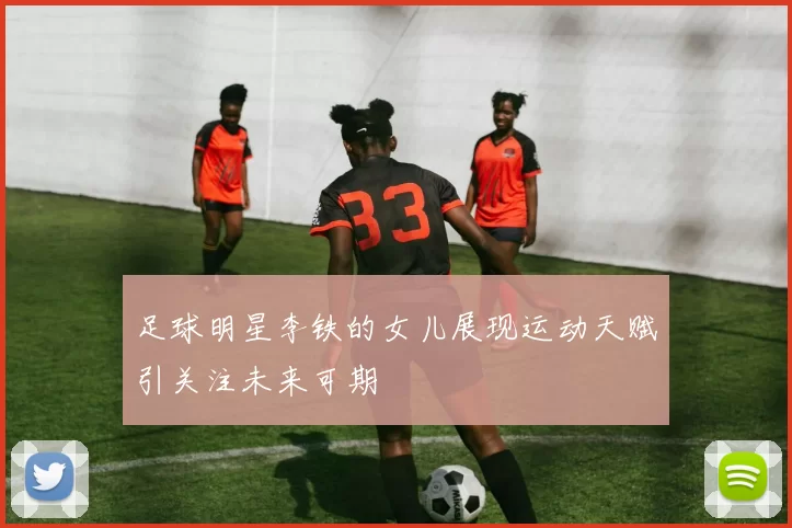 足球明星李铁的女儿展现运动天赋引关注未来可期