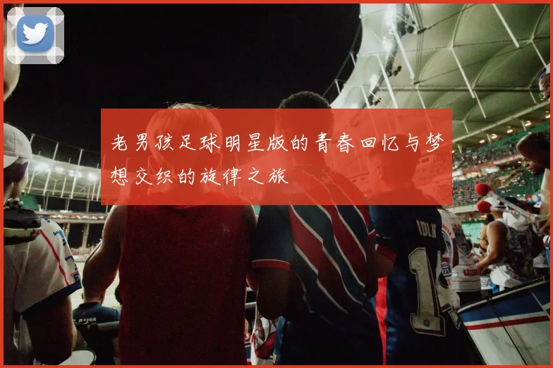 老男孩足球明星版的青春回忆与梦想交织的旋律之旅