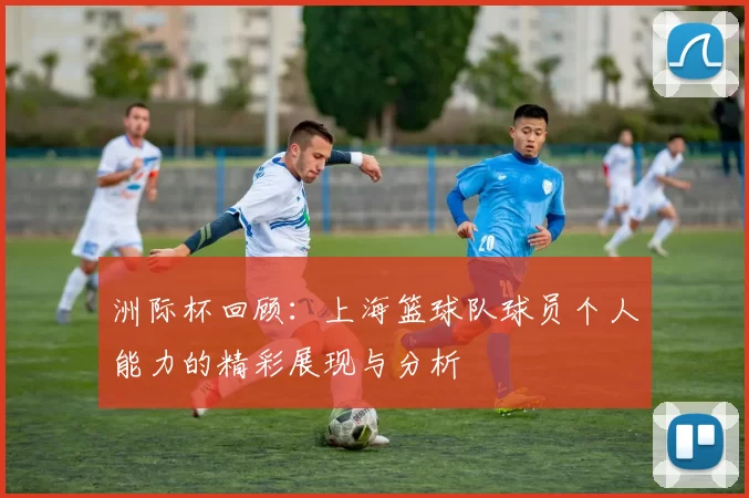 洲际杯回顾：上海篮球队球员个人能力的精彩展现与分析
