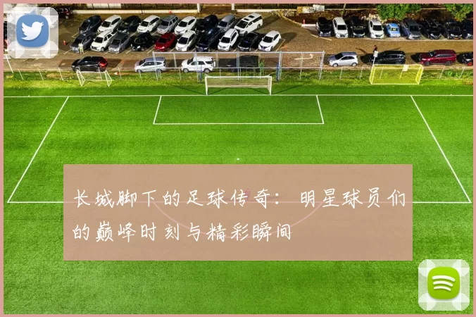 长城脚下的足球传奇：明星球员们的巅峰时刻与精彩瞬间