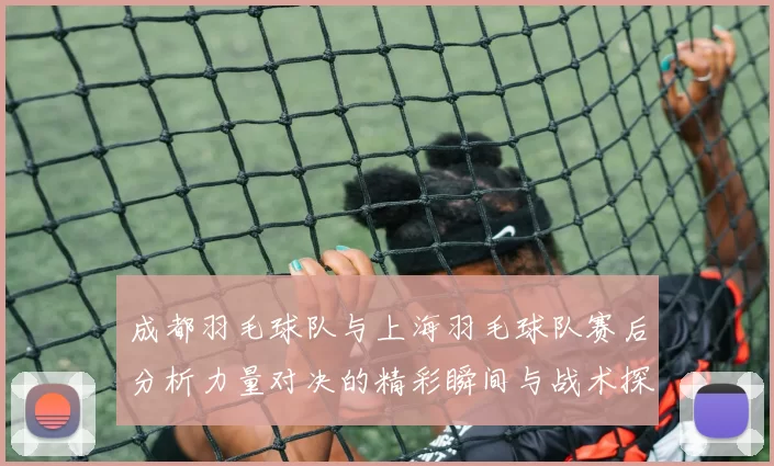 成都羽毛球队与上海羽毛球队赛后分析力量对决的精彩瞬间与战术探讨
