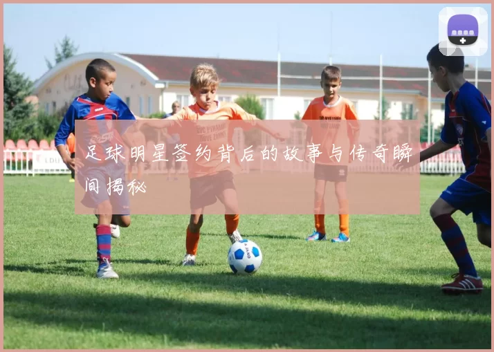 足球明星签约背后的故事与传奇瞬间揭秘