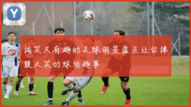 搞笑又有趣的足球明星盘点让你捧腹大笑的球场趣事