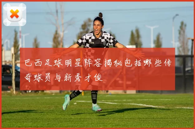 巴西足球明星阵容揭秘包括哪些传奇球员与新秀才俊