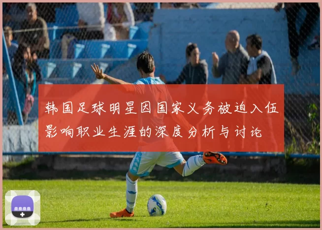 韩国足球明星因国家义务被迫入伍影响职业生涯的深度分析与讨论