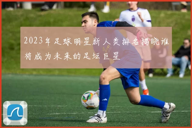 2023年足球明星新人类排名揭晓谁将成为未来的足坛巨星