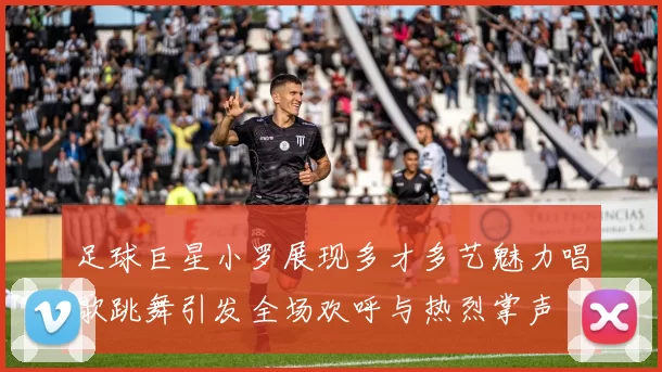 足球巨星小罗展现多才多艺魅力唱歌跳舞引发全场欢呼与热烈掌声