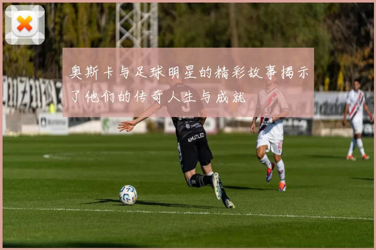 奥斯卡与足球明星的精彩故事揭示了他们的传奇人生与成就